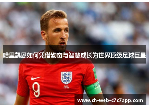 哈里凯恩如何凭借勤奋与智慧成长为世界顶级足球巨星